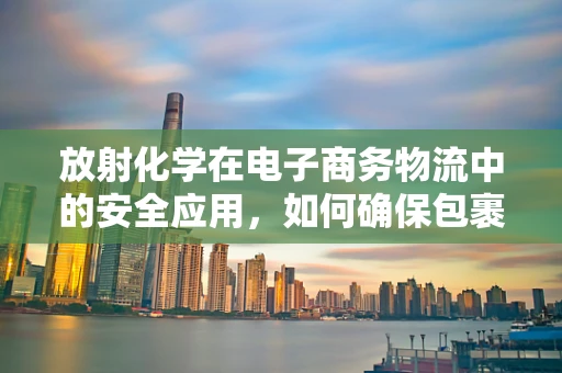 放射化学在电子商务物流中的安全应用，如何确保包裹运输的‘零辐射’？