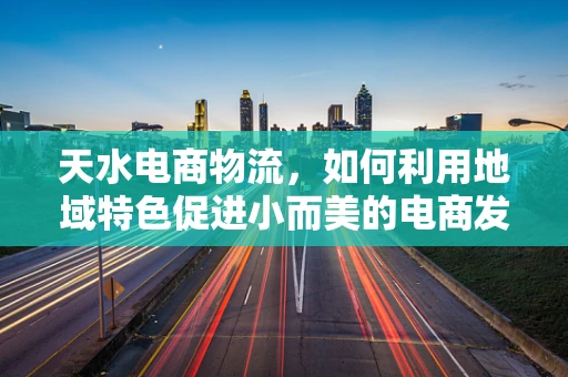 天水电商物流，如何利用地域特色促进小而美的电商发展？