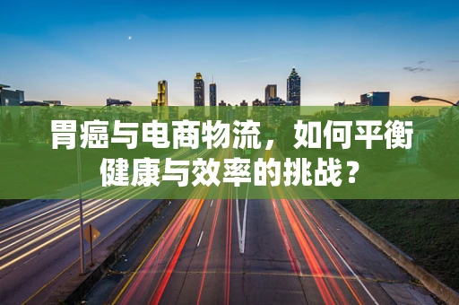胃癌与电商物流，如何平衡健康与效率的挑战？