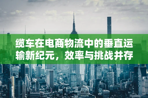 缆车在电商物流中的垂直运输新纪元，效率与挑战并存？