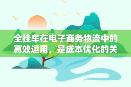 全挂车在电子商务物流中的高效运用，是成本优化的关键吗？