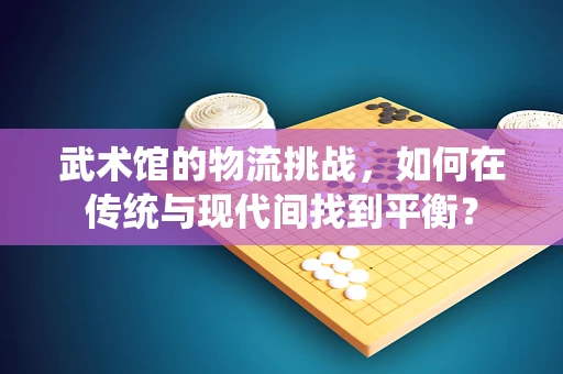 武术馆的物流挑战，如何在传统与现代间找到平衡？