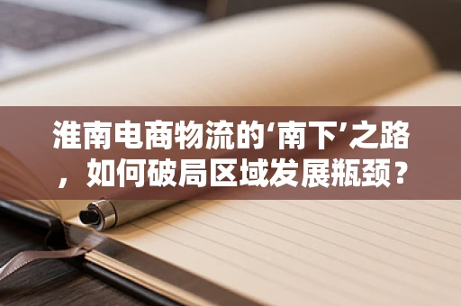淮南电商物流的‘南下’之路，如何破局区域发展瓶颈？