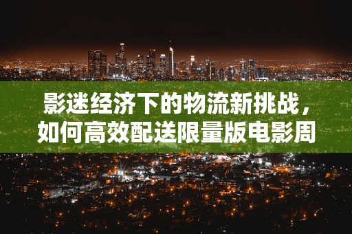 影迷经济下的物流新挑战，如何高效配送限量版电影周边？