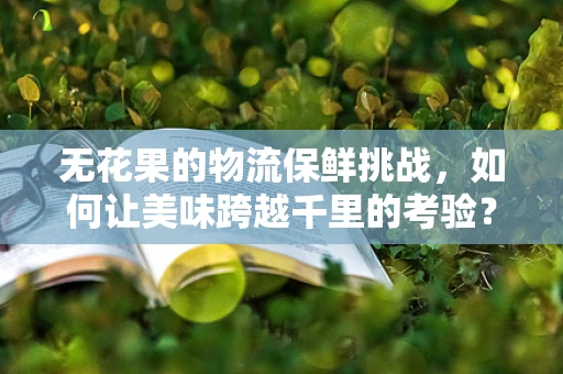 无花果的物流保鲜挑战，如何让美味跨越千里的考验？