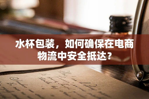 水杯包装，如何确保在电商物流中安全抵达？