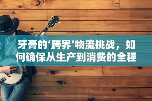 牙膏的‘跨界’物流挑战，如何确保从生产到消费的全程新鲜？