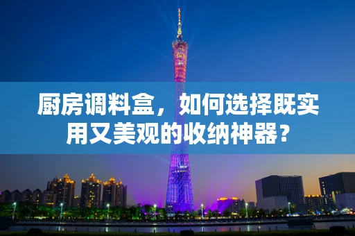 厨房调料盒，如何选择既实用又美观的收纳神器？