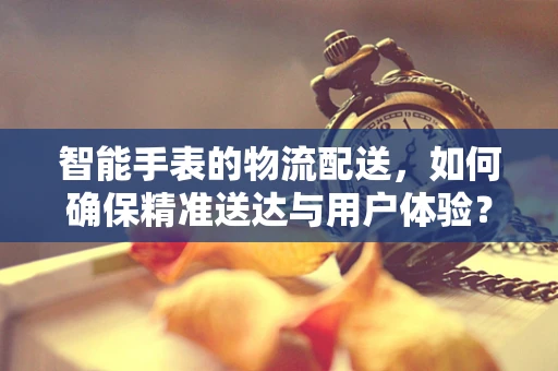 智能手表的物流配送，如何确保精准送达与用户体验？
