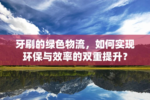 牙刷的绿色物流，如何实现环保与效率的双重提升？