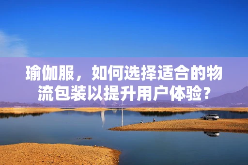 瑜伽服，如何选择适合的物流包装以提升用户体验？