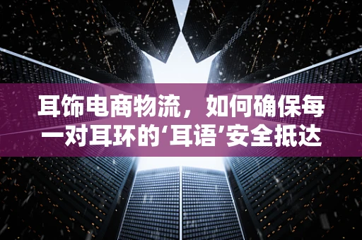 耳饰电商物流，如何确保每一对耳环的‘耳语’安全抵达？