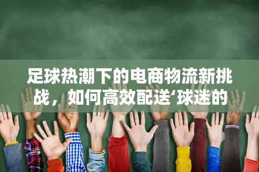 足球热潮下的电商物流新挑战，如何高效配送‘球迷的激情’？