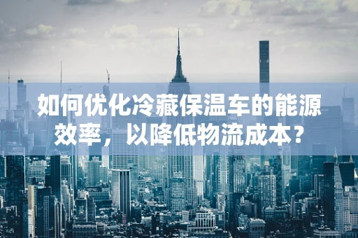 如何优化冷藏保温车的能源效率，以降低物流成本？