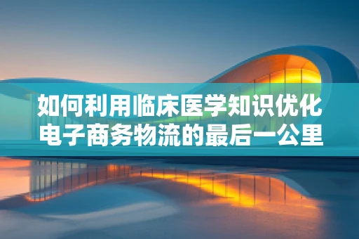 如何利用临床医学知识优化电子商务物流的最后一公里？