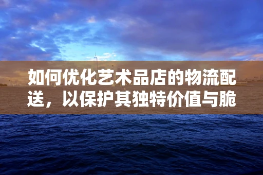 如何优化艺术品店的物流配送，以保护其独特价值与脆弱性？