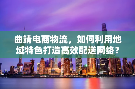 曲靖电商物流，如何利用地域特色打造高效配送网络？