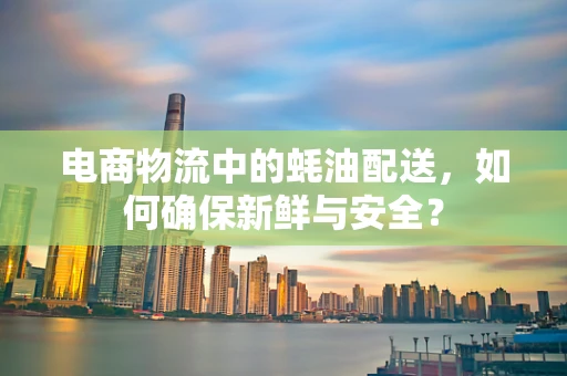 电商物流中的蚝油配送，如何确保新鲜与安全？