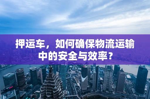 押运车，如何确保物流运输中的安全与效率？