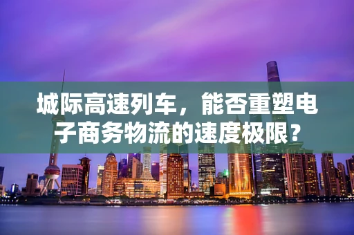 城际高速列车，能否重塑电子商务物流的速度极限？