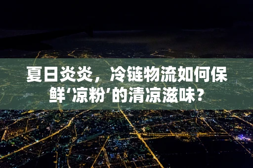 夏日炎炎，冷链物流如何保鲜‘凉粉’的清凉滋味？