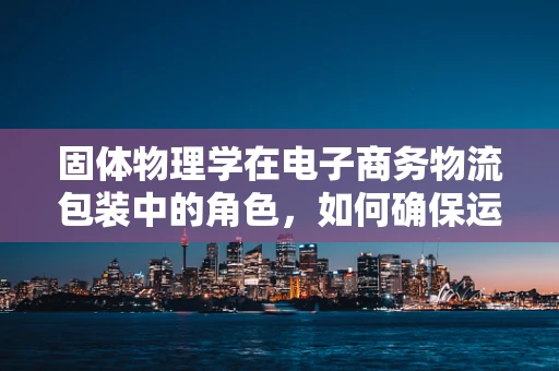 固体物理学在电子商务物流包装中的角色，如何确保运输中的‘稳如磐石’？