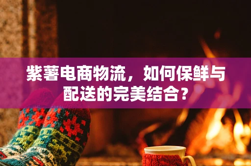 紫薯电商物流，如何保鲜与配送的完美结合？