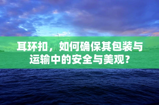 耳环扣，如何确保其包装与运输中的安全与美观？