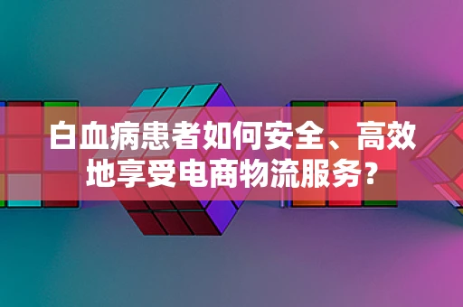 白血病患者如何安全、高效地享受电商物流服务？