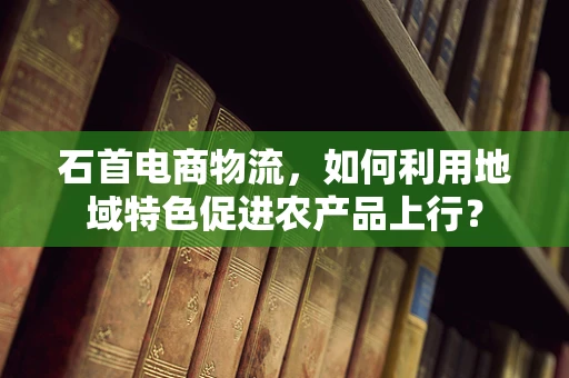 石首电商物流，如何利用地域特色促进农产品上行？