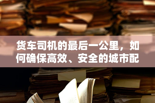 货车司机的最后一公里，如何确保高效、安全的城市配送？