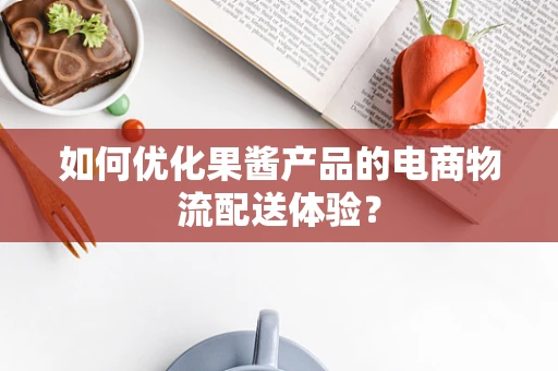 如何优化果酱产品的电商物流配送体验？