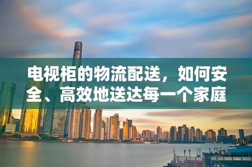 电视柜的物流配送，如何安全、高效地送达每一个家庭？