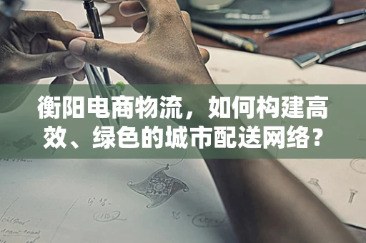 衡阳电商物流，如何构建高效、绿色的城市配送网络？
