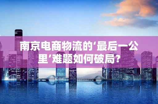 南京电商物流的‘最后一公里’难题如何破局？