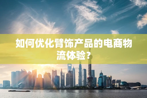 如何优化臂饰产品的电商物流体验？