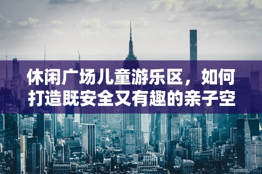 休闲广场儿童游乐区，如何打造既安全又有趣的亲子空间？