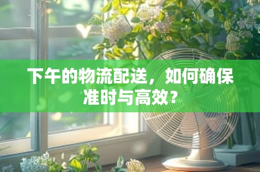 下午的物流配送，如何确保准时与高效？