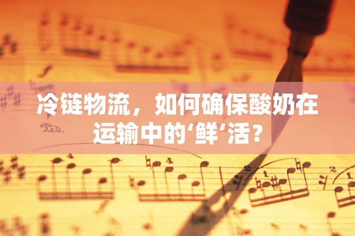 冷链物流，如何确保酸奶在运输中的‘鲜’活？