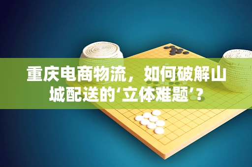重庆电商物流，如何破解山城配送的‘立体难题’？