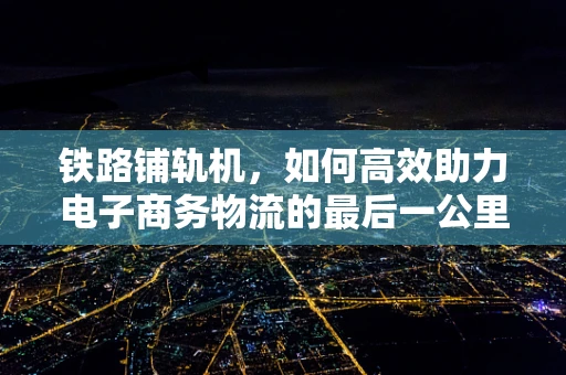 铁路铺轨机，如何高效助力电子商务物流的最后一公里？