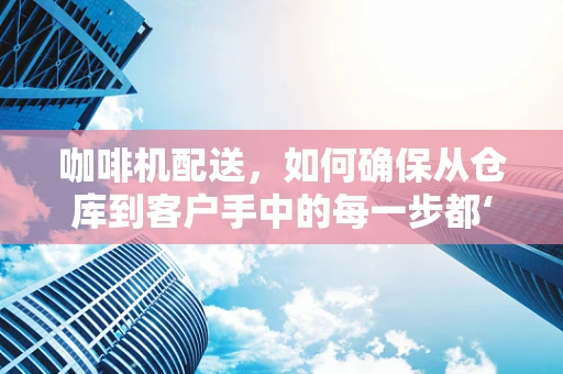 咖啡机配送，如何确保从仓库到客户手中的每一步都‘滴水不漏’？