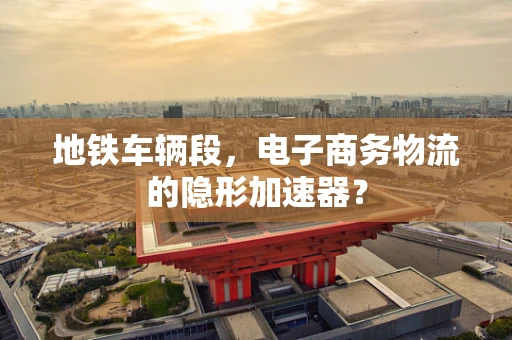 地铁车辆段，电子商务物流的隐形加速器？