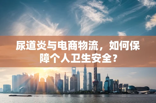尿道炎与电商物流，如何保障个人卫生安全？