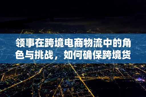 领事在跨境电商物流中的角色与挑战，如何确保跨境货物的安全与合规？