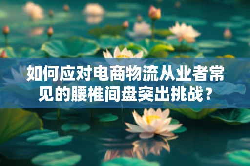 如何应对电商物流从业者常见的腰椎间盘突出挑战？