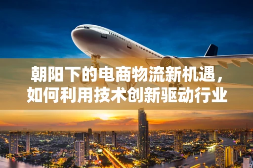 朝阳下的电商物流新机遇，如何利用技术创新驱动行业升级？