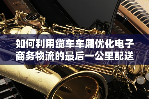 如何利用缆车车厢优化电子商务物流的最后一公里配送？