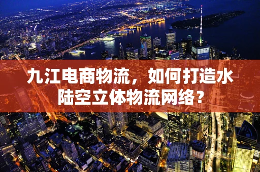 九江电商物流，如何打造水陆空立体物流网络？