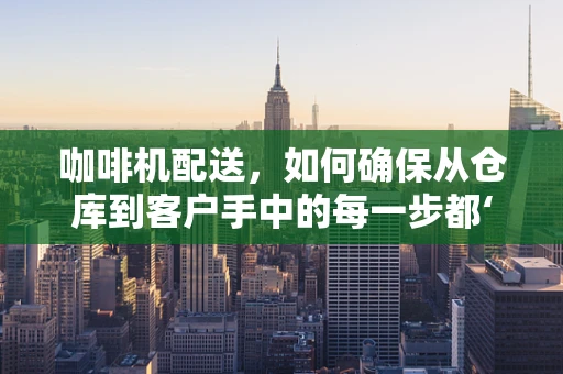 咖啡机配送，如何确保从仓库到客户手中的每一步都‘香浓’？